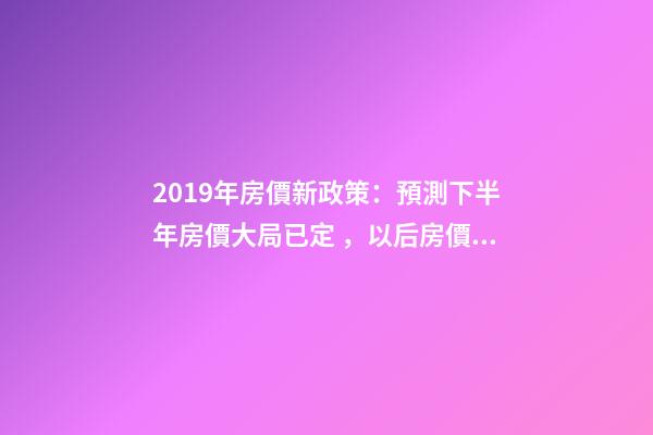 2019年房價新政策：預測下半年房價大局已定，以后房價會跌還是會漲？